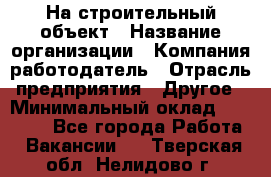 На строительный объект › Название организации ­ Компания-работодатель › Отрасль предприятия ­ Другое › Минимальный оклад ­ 35 000 - Все города Работа » Вакансии   . Тверская обл.,Нелидово г.